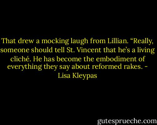 That drew a mocking laugh from Lillian. “Really, someone should tell St. Vincent that he’s a living cliché. He has become the embodiment of everything they say about reformed rakes. - Lisa Kleypas