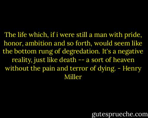 The life which, if i were still a man with pride, honor, ambition and so forth, would seem like the bottom rung of degredation. It's a negative reality, just like death -- a sort of heaven without the pain and terror of dying. - Henry Miller