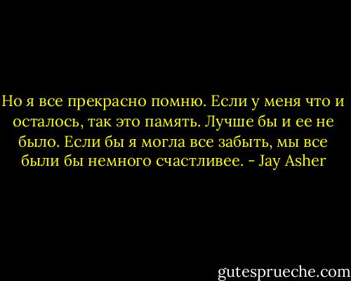 Но я все прекрасно помню. Если у меня что и осталось, так это память. Лучше бы и ее не было. Если бы я могла все забыть, мы все были бы немного счастливее. - Jay Asher