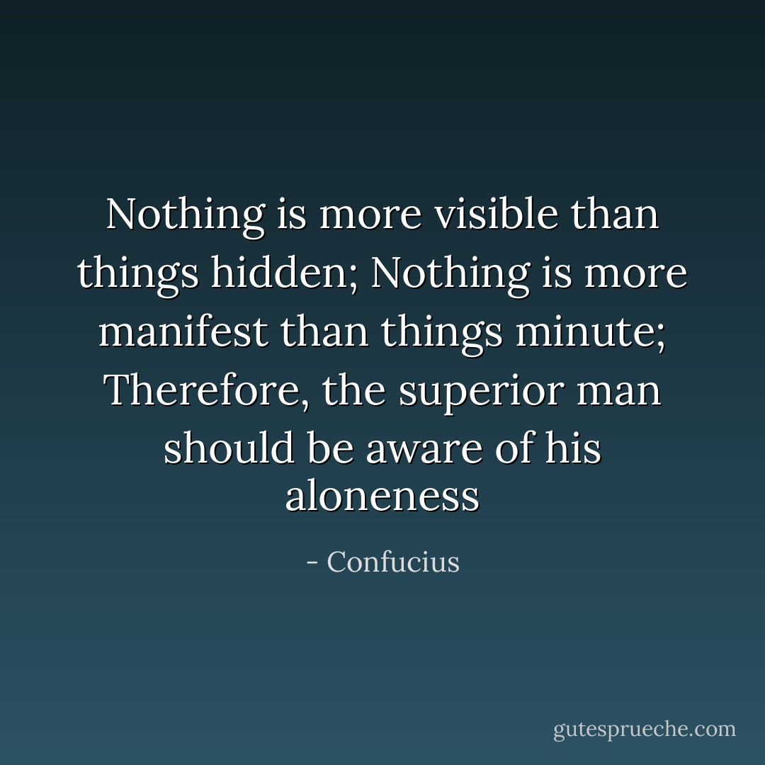 Nothing is more visible than things hidden; Nothing is more manifest than things minute; Therefore, the superior man should be aware of his aloneness - Confucius