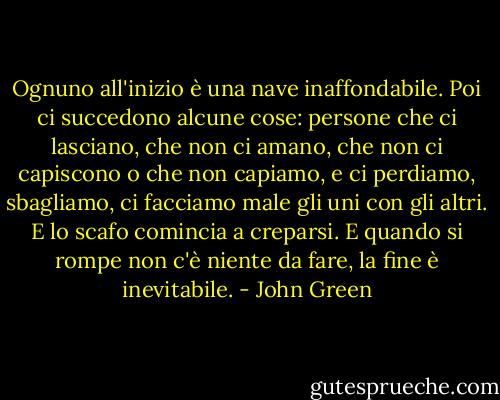 Ognuno all'inizio è una nave inaffondabile. Poi ci succedono alcune cose: persone che ci lasciano, che non ci amano, che non ci capiscono o che non capiamo, e ci perdiamo, sbagliamo, ci facciamo male gli uni con gli altri. E lo scafo comincia a creparsi. E quando si rompe non c'è niente da fare, la fine è inevitabile. - John Green