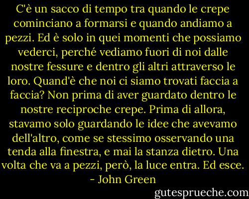 C'è un sacco di tempo tra quando le crepe cominciano a formarsi e quando andiamo a pezzi. Ed è solo in quei momenti che possiamo vederci, perché vediamo fuori di noi dalle nostre fessure e dentro gli altri attraverso le loro. Quand'è che noi ci siamo trovati faccia a faccia? Non prima di aver guardato dentro le nostre reciproche crepe. Prima di allora, stavamo solo guardando le idee che avevamo dell'altro, come se stessimo osservando una tenda alla finestra, e mai la stanza dietro. Una volta che va a pezzi, però, la luce entra. Ed esce. - John Green