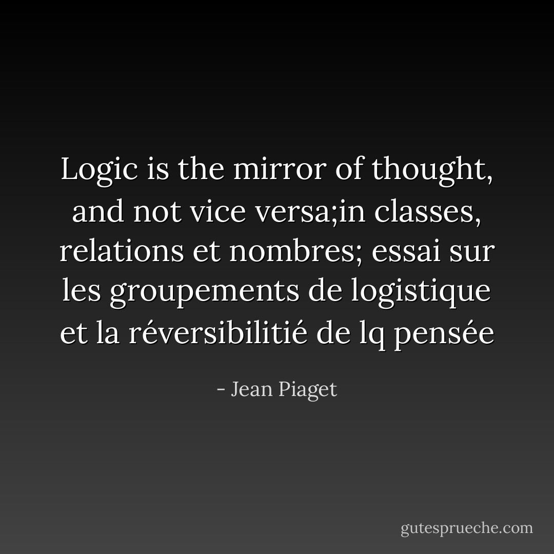 Logic is the mirror of thought, and not vice versa;in classes, relations et nombres; essai sur les groupements de logistique et la réversibilitié de lq pensée - Jean Piaget