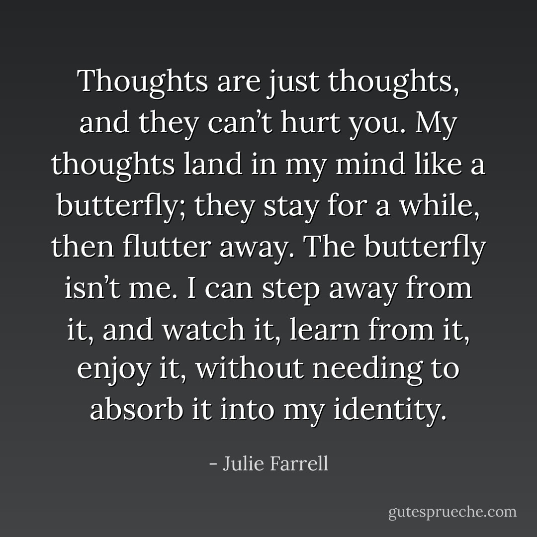 Thoughts are just thoughts, and they can’t hurt you. My thoughts land in my mind like a butterfly; they stay for a while, then flutter away. The butterfly isn’t me. I can step away from it, and watch it, learn from it, enjoy it, without needing to absorb it into my identity. - Julie Farrell
