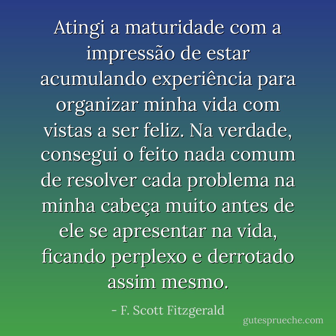 Atingi a maturidade com a impressão de estar acumulando experiência para organizar minha vida com vistas a ser feliz. Na verdade, consegui o feito nada comum de resolver cada problema na minha cabeça muito antes de ele se apresentar na vida, ficando perplexo e derrotado assim mesmo. - F. Scott Fitzgerald