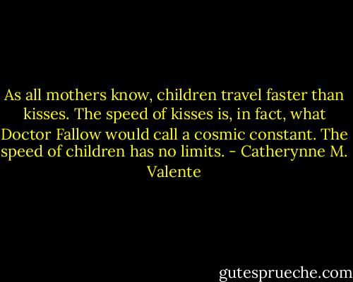 As all mothers know, children travel faster than kisses. The speed of kisses is, in fact, what Doctor Fallow would call a cosmic constant. The speed of children has no limits. - Catherynne M. Valente