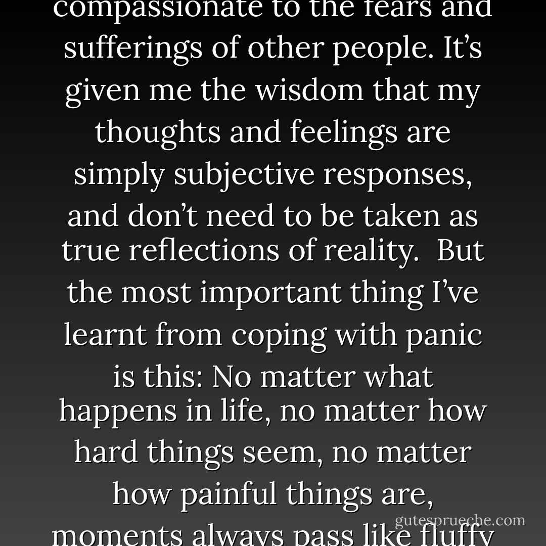 Overcoming panic attacks has left me humbled. It’s taught me how to be brave. It’s left me compassionate to the fears and sufferings of other people. It’s given me the wisdom that my thoughts and feelings are simply subjective responses, and don’t need to be taken as true reflections of reality.<br /><br />But the most important thing I’ve learnt from coping with panic is this: No matter what happens in life, no matter how hard things seem, no matter how painful things are, moments always pass like fluffy clouds in a blue sky, and I will be fine. - Julie Farrell