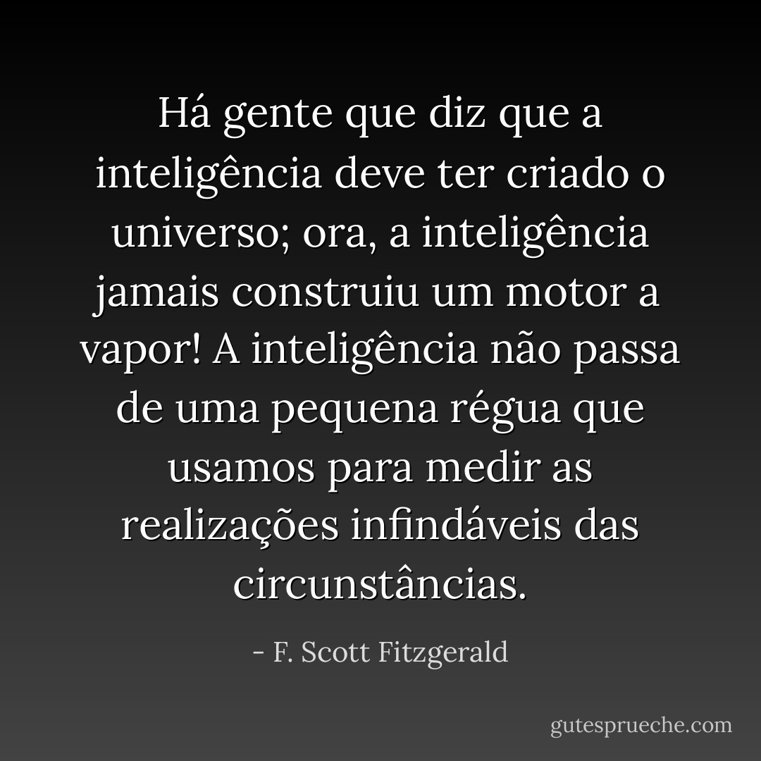 Há gente que diz que a inteligência deve ter criado o universo; ora, a inteligência jamais construiu um motor a vapor! A inteligência não passa de uma pequena régua que usamos para medir as realizações infindáveis das circunstâncias. - F. Scott Fitzgerald