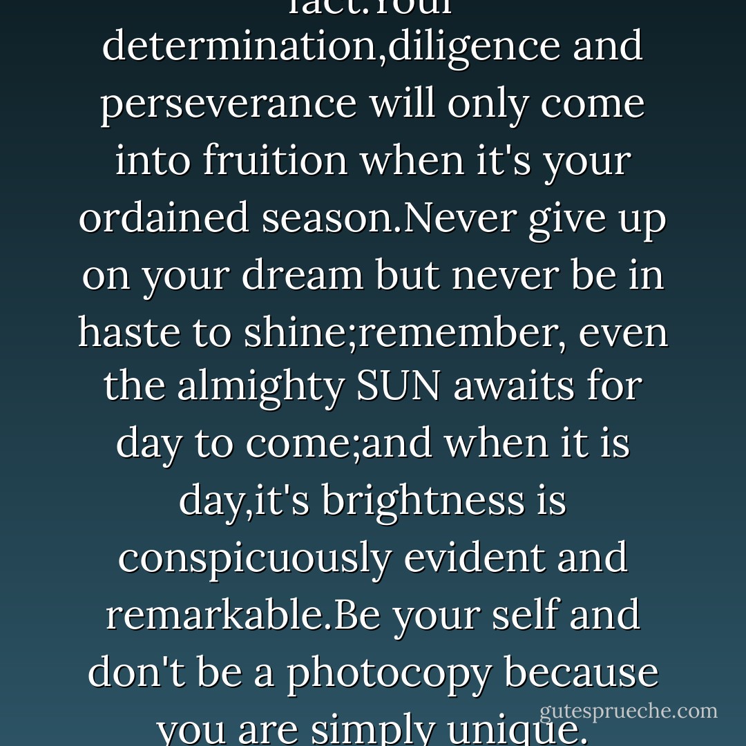 Life is seasonal and that's a fact.Your determination,diligence and perseverance will only come into fruition when it's your ordained season.Never give up on your dream but never be in haste to shine;remember, even the almighty SUN awaits for day to come;and when it is day,it's brightness is conspicuously evident and remarkable.Be your self and don't be a photocopy because you are simply unique. - Lotsu Setor