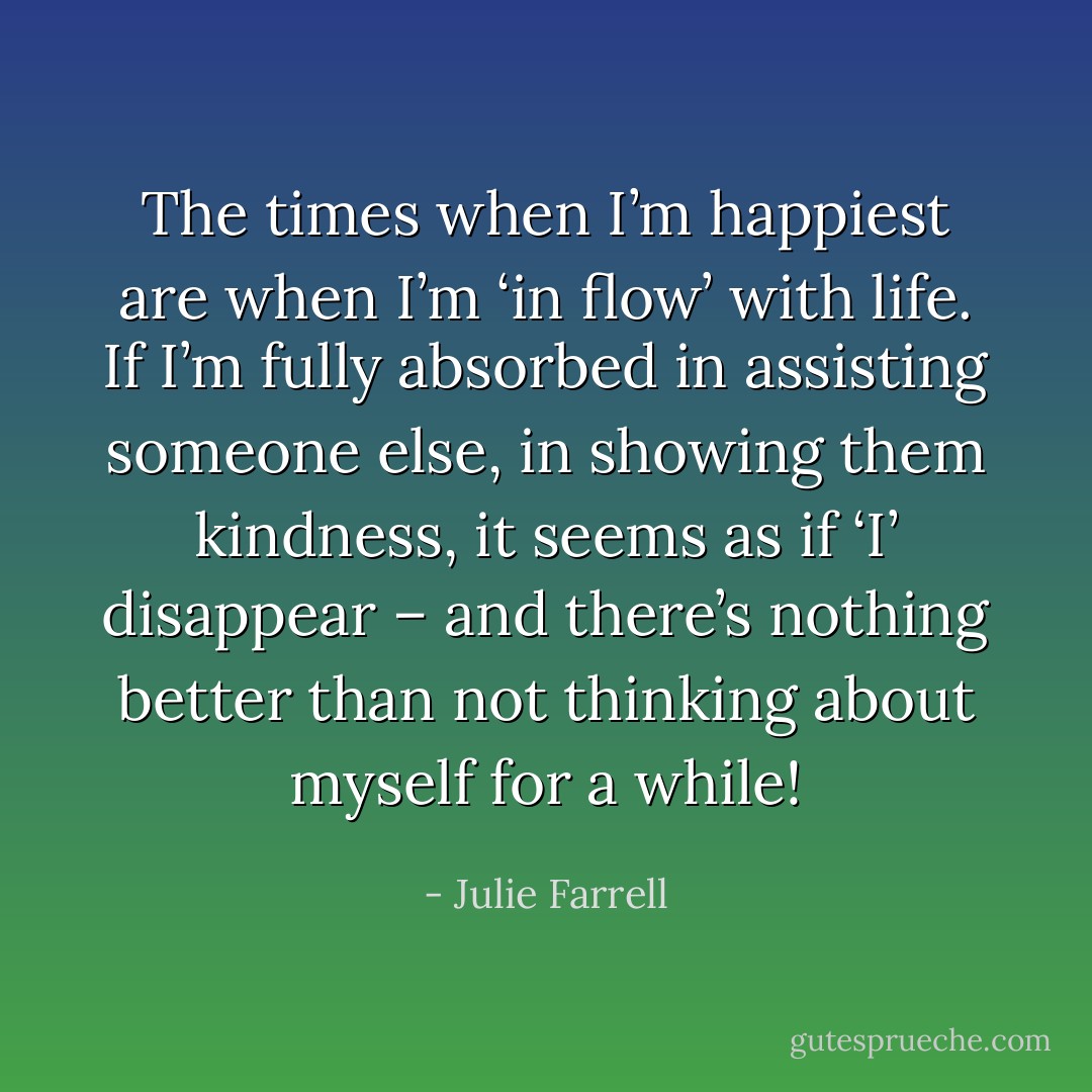 The times when I’m happiest are when I’m ‘in flow’ with life. If I’m fully absorbed in assisting someone else, in showing them kindness, it seems as if ‘I’ disappear – and there’s nothing better than not thinking about myself for a while! - Julie Farrell