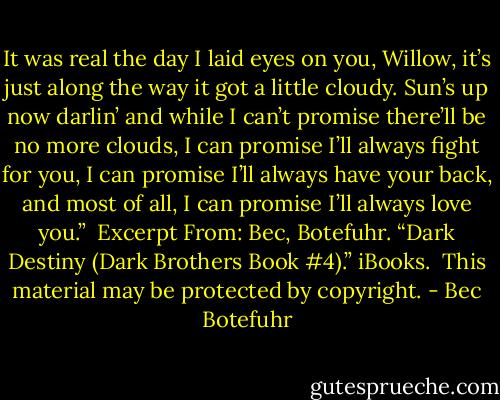 It was real the day I laid eyes on you, Willow, it’s just along the way it got a little cloudy. Sun’s up now darlin’ and while I can’t promise there’ll be no more clouds, I can promise I’ll always fight for you, I can promise I’ll always have your back, and most of all, I can promise I’ll always love you.”<br /><br />Excerpt From: Bec, Botefuhr. “Dark Destiny (Dark Brothers Book #4).” iBooks. <br />This material may be protected by copyright. - Bec Botefuhr