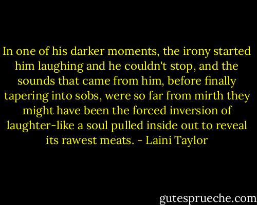 In one of his darker moments, the irony started him laughing and he couldn't stop, and the sounds that came from him, before finally tapering into sobs, were so far from mirth they might have been the forced inversion of laughter-like a soul pulled inside out to reveal its rawest meats. - Laini Taylor