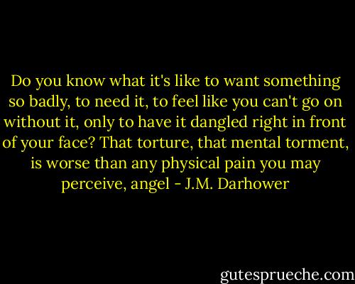 Do you know what it's like to want something so badly, to need it, to feel like you can't go on without it, only to have it dangled right in front of your face? That torture, that mental torment, is worse than any physical pain you may perceive, angel - J.M. Darhower