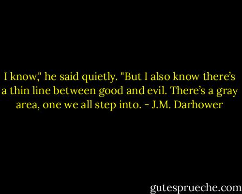 I know," he said quietly. "But I also know there’s a thin line between good and evil. There’s a gray area, one we all step into. - J.M. Darhower