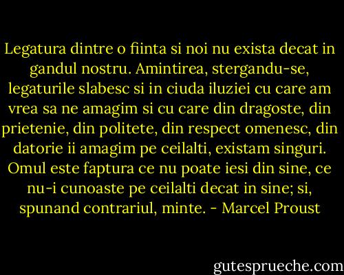 Legatura dintre o fiinta si noi nu exista decat in gandul nostru. Amintirea, stergandu-se, legaturile slabesc si in ciuda iluziei cu care am vrea sa ne amagim si cu care din dragoste, din prietenie, din politete, din respect omenesc, din datorie ii amagim pe ceilalti, existam singuri. Omul este faptura ce nu poate iesi din sine, ce nu-i cunoaste pe ceilalti decat in sine; si, spunand contrariul, minte. - Marcel Proust