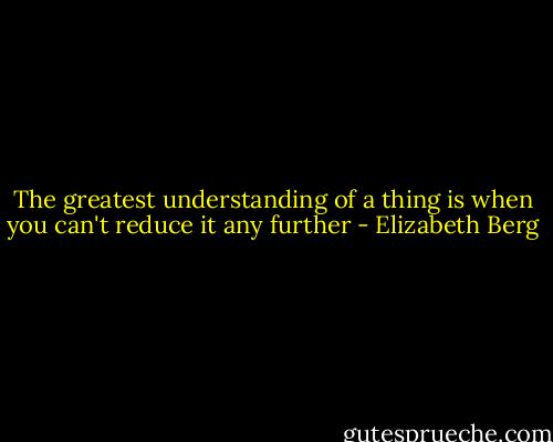 The greatest understanding of a thing is when you can't reduce it any further - Elizabeth Berg