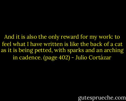 And it is also the only reward for my work: to feel what I have written is like the back of a cat as it is being petted, with sparks and an arching in cadence. (page 402) - Julio Cortázar
