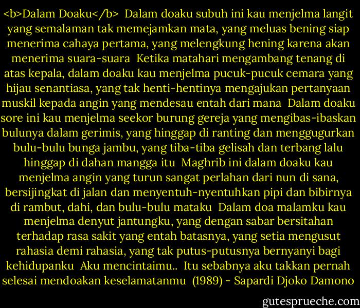 <b>Dalam Doaku</b><br /><br />Dalam doaku subuh ini kau menjelma langit yang semalaman tak memejamkan mata, yang meluas bening siap menerima cahaya pertama, yang melengkung hening karena akan menerima suara-suara<br /><br />Ketika matahari mengambang tenang di atas kepala, dalam doaku kau menjelma pucuk-pucuk cemara yang hijau senantiasa, yang tak henti-hentinya mengajukan pertanyaan muskil kepada angin yang mendesau entah dari mana<br /><br />Dalam doaku sore ini kau menjelma seekor burung gereja yang mengibas-ibaskan bulunya dalam gerimis, yang hinggap di ranting dan menggugurkan bulu-bulu bunga jambu, yang tiba-tiba gelisah dan terbang lalu hinggap di dahan mangga itu<br /><br />Maghrib ini dalam doaku kau menjelma angin yang turun sangat perlahan dari nun di sana, bersijingkat di jalan dan menyentuh-nyentuhkan pipi dan bibirnya<br />di rambut, dahi, dan bulu-bulu mataku<br /><br />Dalam doa malamku kau menjelma denyut jantungku, yang dengan sabar bersitahan terhadap rasa sakit yang entah batasnya, yang setia mengusut rahasia<br />demi rahasia, yang tak putus-putusnya bernyanyi bagi kehidupanku<br /><br />Aku mencintaimu..<br /><br />Itu sebabnya aku takkan pernah selesai mendoakan keselamatanmu<br /><br />(1989) - Sapardi Djoko Damono