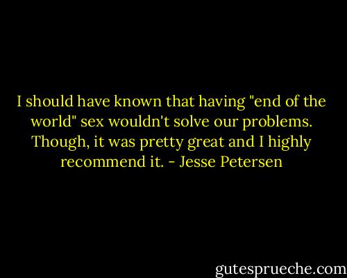 I should have known that having "end of the world" sex wouldn't solve our problems. Though, it was pretty great and I highly recommend it. - Jesse Petersen