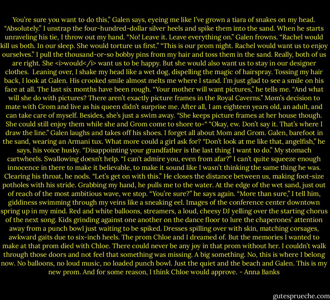 You’re sure you want to do this,” Galen says, eyeing me like I’ve grown a tiara of snakes on my head.<br />“Absolutely.” I unstrap the four-hundred-dollar silver heels and spike them into the sand. When he starts unraveling his tie, I throw out my hand. “No! Leave it. Leave everything on.”<br />Galen frowns. “Rachel would kill us both. In our sleep. She would torture us first.”<br />“This is our prom night. Rachel would want us to enjoy ourselves.” I pull the thousand-or-so bobby pins from my hair and toss them in the sand. Really, both of us are right. She <i>would</i> want us to be happy. But she would also want us to stay in our designer clothes. <br />Leaning over, I shake my head like a wet dog, dispelling the magic of hairspray. Tossing my hair back, I look at Galen.<br />His crooked smile almost melts me where I stand. I’m just glad to see a smile on his face at all. The last six months have been rough. “Your mother will want pictures,” he tells me.<br />“And what will she do with pictures? There aren’t exactly picture frames in the Royal Caverns.” Mom’s decision to mate with Grom and live as his queen didn’t surprise me. After all, I am eighteen years old, an adult, and can take care of myself. Besides, she’s just a swim away.<br />“She keeps picture frames at her house though. She could still enjoy them while she and Grom come to shore to-“<br />“Okay, ew. Don’t say it. That’s where I draw the line.”<br />Galen laughs and takes off his shoes. I forget all about Mom and Grom. Galen, barefoot in the sand, wearing an Armani tux. What more could a girl ask for?<br />“Don’t look at me like that, angelfish,” he says, his voice husky. “Disappointing your grandfather is the last thing I want to do.”<br />My stomach cartwheels. Swallowing doesn’t help. “I can’t admire you, even from afar?” I can’t quite squeeze enough innocence in there to make it believable, to make it sound like I wasn’t thinking the same thing he was.<br />Clearing his throat, he nods. “Let’s get on with this.” He closes the distance between us, making foot-size potholes with his stride. Grabbing my hand, he pulls me to the water. At the edge of the wet sand, just out of reach of the most ambitious wave, we stop.<br />“You’re sure?” he says again.<br />“More than sure,” I tell him, giddiness swimming through my veins like a sneaking eel. Images of the conference center downtown spring up in my mind. Red and white balloons, streamers, a loud, cheesy DJ yelling over the starting chorus of the next song. Kids grinding against one another on the dance floor to lure the chaperones’ attention away from a punch bowl just waiting to be spiked. Dresses spilling over with skin, matching corsages, awkward gaits due to six-inch heels. The prom Chloe and I dreamed of.<br />But the memories I wanted to make at that prom died with Chloe. There could never be any joy in that prom without her. I couldn’t walk through those doors and not feel that something was missing. A big something.<br />No, this is where I belong now. No balloons, no loud music, no loaded punch bowl. Just the quiet and the beach and Galen. This is my new prom. And for some reason, I think Chloe would approve. - Anna Banks