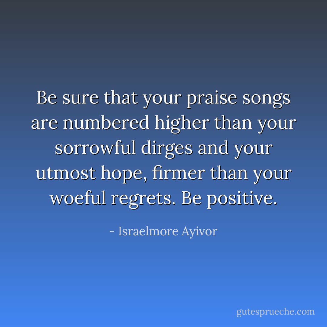 Be sure that your praise songs are numbered higher than your sorrowful dirges and your utmost hope, firmer than your woeful regrets. Be positive. - Israelmore Ayivor