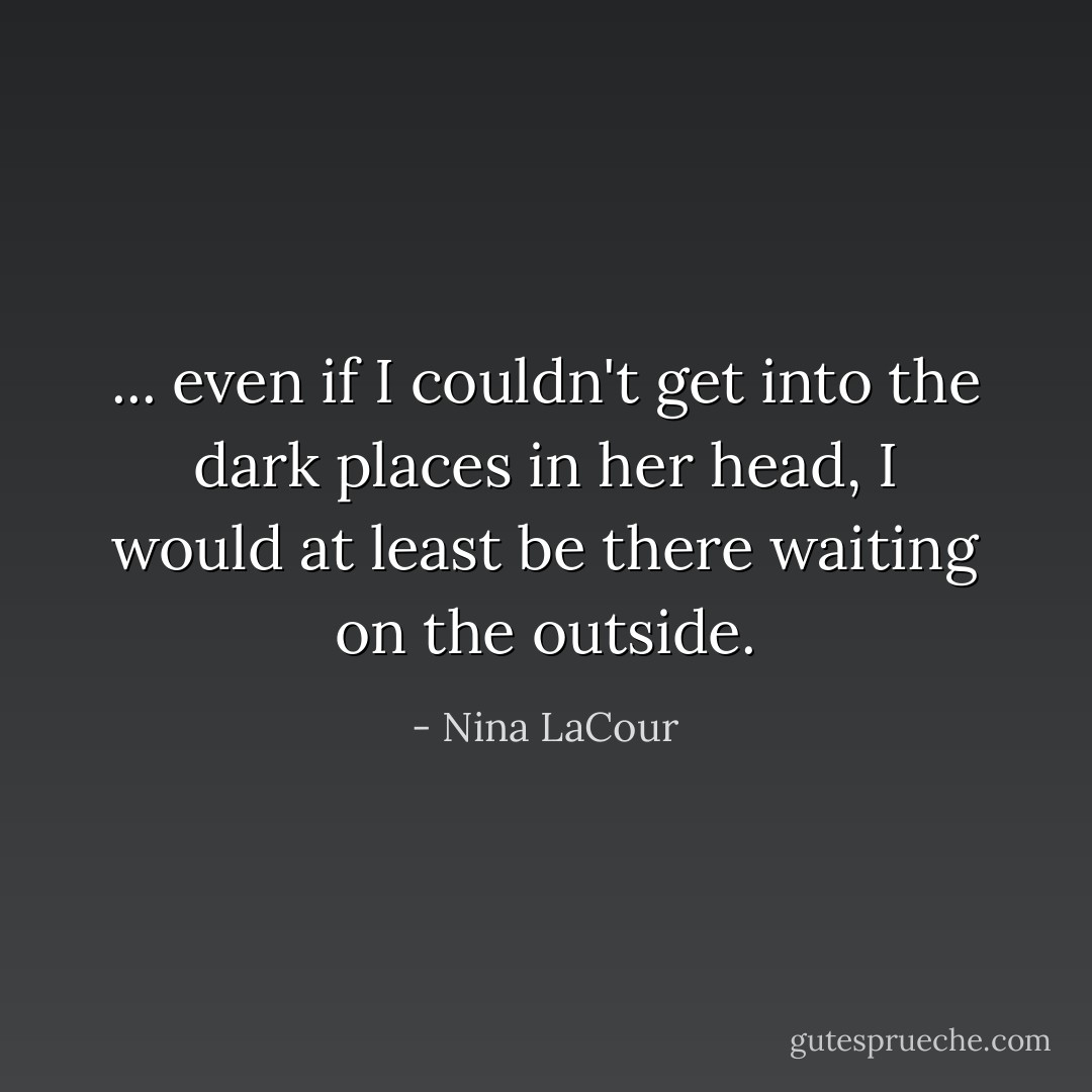 ... even if I couldn't get into the dark places in her head, I would at least be there waiting on the outside. - Nina LaCour