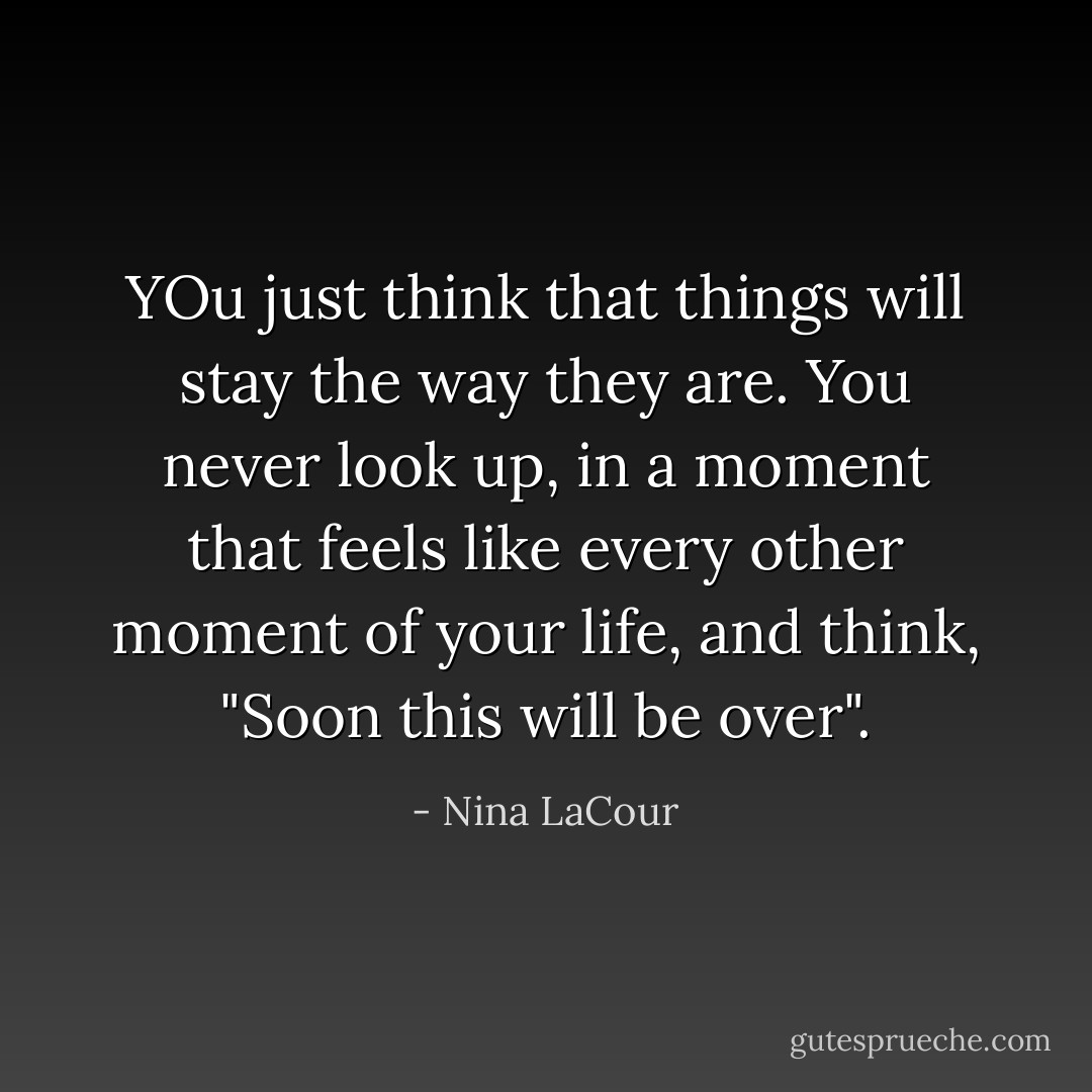 YOu just think that things will stay the way they are. You never look up, in a moment that feels like every other moment of your life, and think, "Soon this will be over". - Nina LaCour