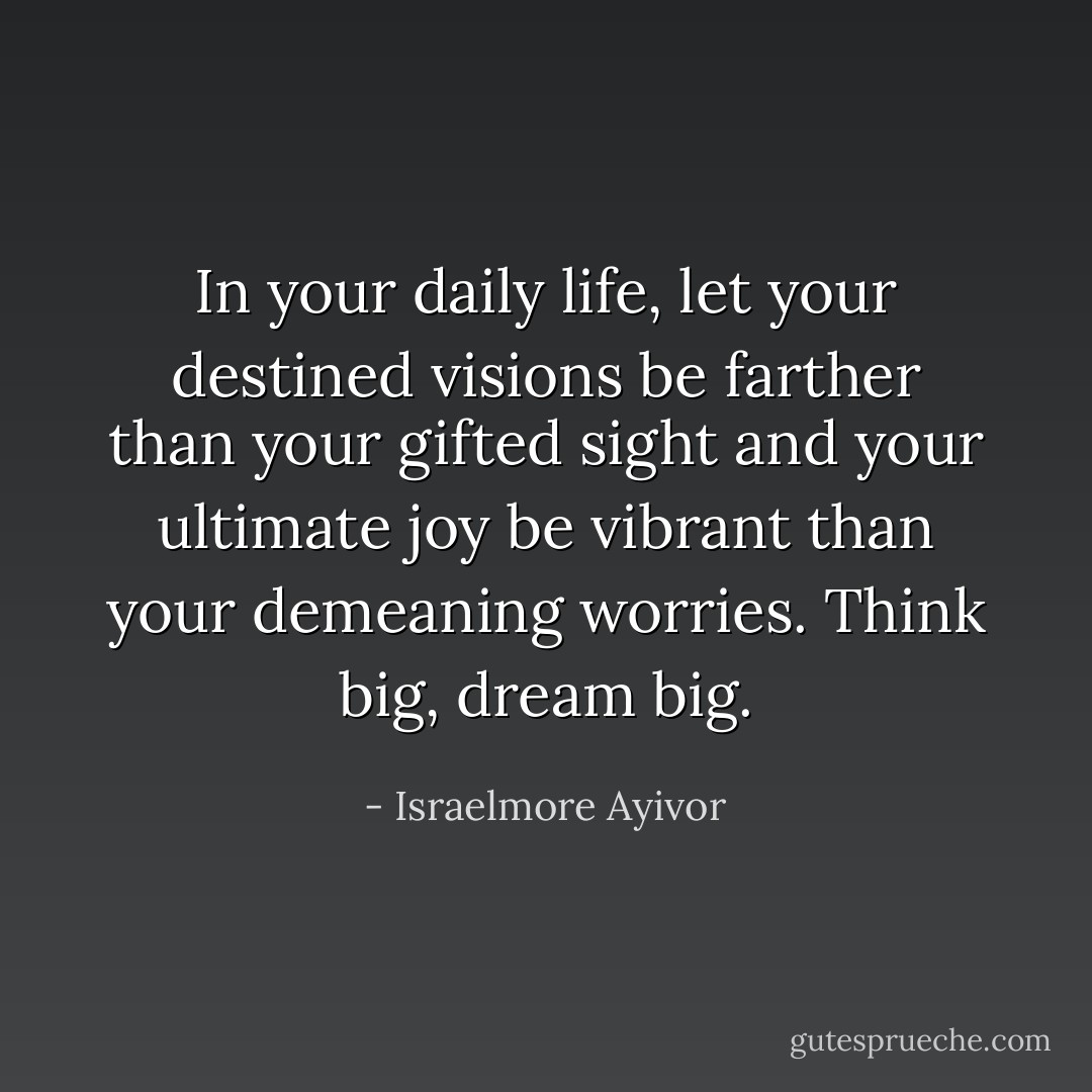 In your daily life, let your destined visions be farther than your gifted sight and your ultimate joy be vibrant than your demeaning worries. Think big, dream big. - Israelmore Ayivor