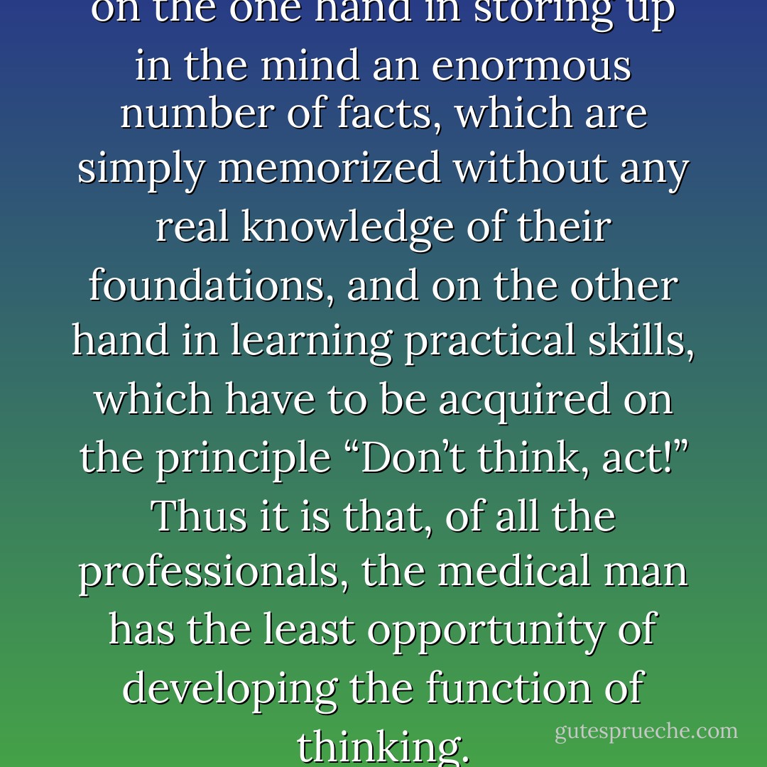 The study of medicine consists on the one hand in storing up in the mind an enormous number of facts, which are simply memorized without any real knowledge of their foundations, and on the other hand in learning practical skills, which have to be acquired on the principle “Don’t think, act!” Thus it is that, of all the professionals, the medical man has the least opportunity of developing the function of <i>thinking</i>. - C.G. Jung