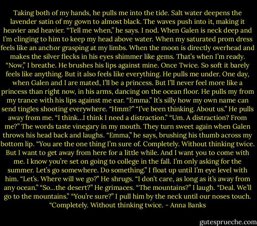Taking both of my hands, he pulls me into the tide. Salt water deepens the lavender satin of my gown to almost black. The waves push into it, making it heavier and heavier. “Tell me when,” he says.<br />I nod. When Galen is neck deep and I’m clinging to him to keep my head above water. When my saturated prom dress feels like an anchor grasping at my limbs. When the moon is directly overhead and makes the silver flecks in his eyes shimmer like gems. That’s when I’m ready. “Now,” I breathe.<br />He brushes his lips against mine. Once Twice. So soft it barely feels like anything. But it also feels like everything. He pulls me under. One day, when Galen and I are mated, I’ll be a princess. But I’ll never feel more like a princess than right now, in his arms, dancing on the ocean floor.<br />He pulls my from my trance with his lips against me ear. “Emma.”<br />It’s silly how my own name can send tingles shooting everywhere. “Hmm?”<br />“I’ve been thinking. About us.” He pulls away from me. “I think…I think I need a distraction.”<br />“Um. A distraction? From me?” The words taste vinegary in my mouth. They turn sweet again when Galen throws his head back and laughs.<br />“Emma,” he says, brushing his thumb across my bottom lip. “You are the one thing I’m sure of. Completely. Without thinking twice. But I want to get away from here for a little while. And I want you to come with me. I know you’re set on going to college in the fall. I’m only asking for the summer. Let’s go somewhere. Do something.”<br />I float up until I’m eye level with him. “Let’s. Where will we go?”<br />He shrugs. “I don’t care, as long as it’s away from any ocean.”<br />“So…the desert?”<br />He grimaces. “The mountains?”<br />I laugh. “Deal. We’ll go to the mountains.”<br />“You’re sure?”<br />I pull him by the neck until our noses touch. “Completely. Without thinking twice. - Anna Banks