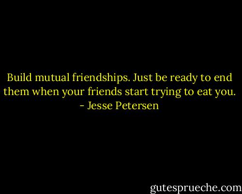 Build mutual friendships. Just be ready to end them when your friends start trying to eat you. - Jesse Petersen