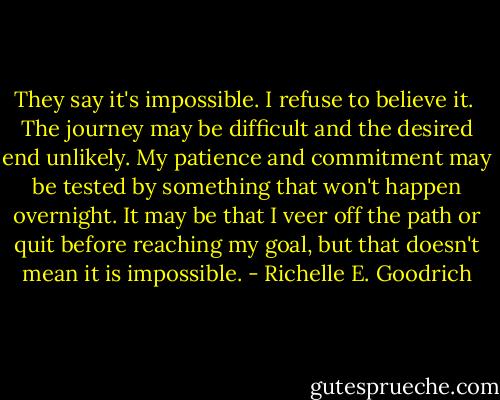 They say it's impossible.<br />I refuse to believe it. <br />The journey may be difficult and the desired end unlikely. My patience and commitment may be tested by something that won't happen overnight. It may be that I veer off the path or quit before reaching my goal, but that doesn't mean it is impossible. - Richelle E. Goodrich
