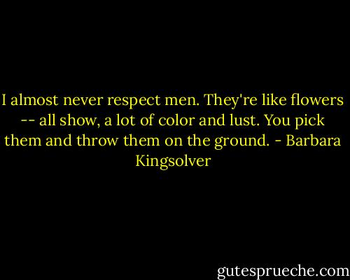 I almost never respect men. They're like flowers -- all show, a lot of color and lust. You pick them and throw them on the ground. - Barbara Kingsolver