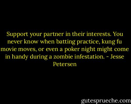 Support your partner in their interests. You never know when batting practice, kung fu movie moves, or even a poker night might come in handy during a zombie infestation. - Jesse Petersen