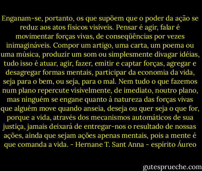 Enganam-se, portanto, os que supõem que o poder da ação se reduz aos atos físicos visíveis. Pensar é agir, falar é movimentar forças vivas, de conseqüências por vezes inimagináveis. Compor um artigo, uma carta, um poema ou uma música, produzir um som ou simplesmente divagar idéias, tudo isso é atuar, agir, fazer, emitir e captar forças, agregar e desagregar formas mentais, participar da economia da vida, seja para o bem, ou seja, para o mal. Nem tudo o que fazemos num plano repercute visivelmente, de imediato, noutro plano, mas ninguém se engane quanto à natureza das forças vivas que alguém move quando anseia, deseja ou<br />quer seja o que for, porque a vida, através dos mecanismos automáticos de sua justiça, jamais deixará de entregar-nos o resultado de nossas ações, ainda que sejam ações apenas mentais, pois a mente é que comanda a vida. - Hernane T. Sant Anna - espírito Áureo