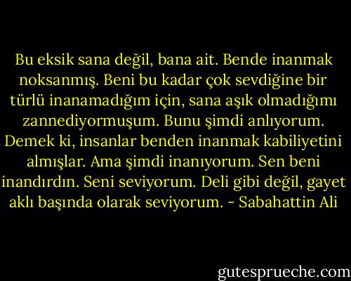 Bu eksik sana değil, bana ait. Bende inanmak noksanmış. Beni bu kadar çok sevdiğine bir türlü inanamadığım için, sana aşık olmadığımı zannediyormuşum. Bunu şimdi anlıyorum. Demek ki, insanlar benden inanmak kabiliyetini almışlar. Ama şimdi inanıyorum. Sen beni inandırdın. Seni seviyorum. Deli gibi değil, gayet aklı başında olarak seviyorum. - Sabahattin Ali
