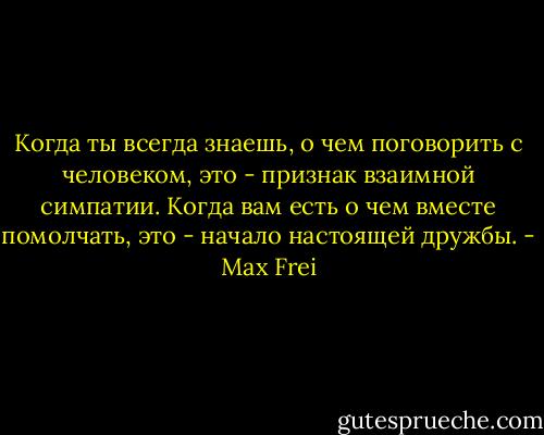 Когда ты всегда знаешь, о чем поговорить с человеком, это - признак взаимной симпатии. Когда вам есть о чем вместе помолчать, это - начало настоящей дружбы. - Max Frei