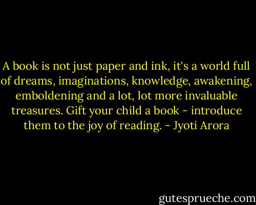 A book is not just paper and ink, it's a world full of dreams, imaginations, knowledge, awakening, emboldening and a lot, lot more invaluable treasures. Gift your child a book - introduce them to the joy of reading. - Jyoti Arora