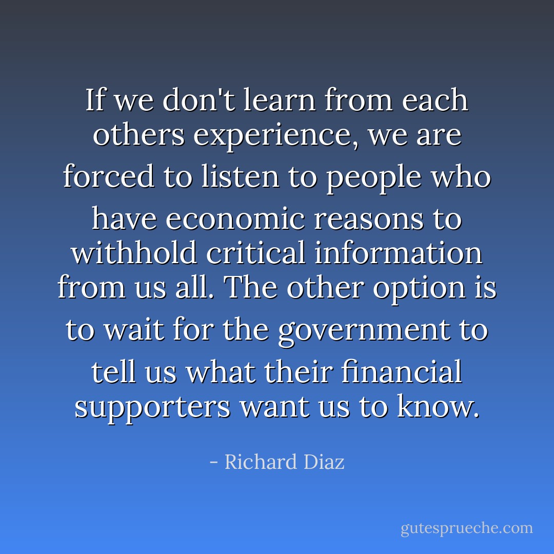 If we don't learn from each others experience, we are forced to listen to people who have economic reasons to withhold critical information from us all. The other option is to wait for the government to tell us what their financial supporters want us to know. - Richard Diaz