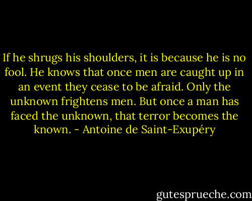 If he shrugs his shoulders, it is because he is no fool. He knows that once men are caught up in an event they cease to be afraid. Only the unknown frightens men. But once a man has faced the unknown, that terror becomes the known. - Antoine de Saint-Exupéry