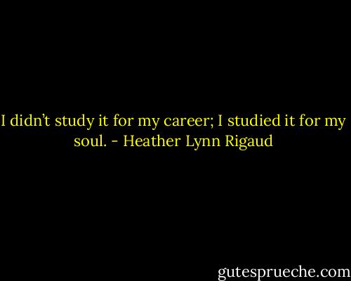 I didn’t study it for my career; I studied it for my soul. - Heather Lynn Rigaud