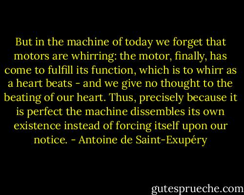 But in the machine of today we forget that motors are whirring: the motor, finally, has come to fulfill its function, which is to whirr as a heart beats - and we give no thought to the beating of our heart. Thus, precisely because it is perfect the machine dissembles its own existence instead of forcing itself upon our notice. - Antoine de Saint-Exupéry
