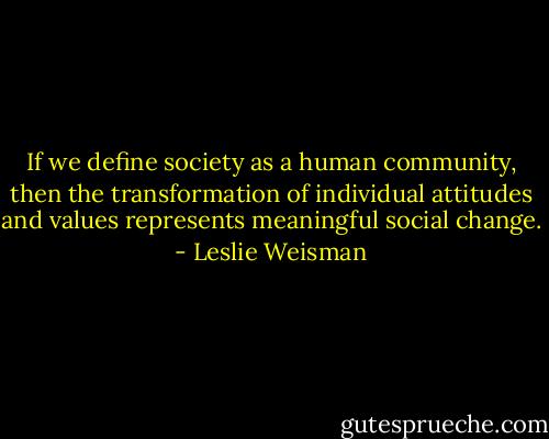 If we define society as a human community, then the transformation of individual attitudes and values represents meaningful social change. - Leslie Weisman