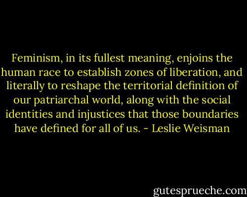 Feminism, in its fullest meaning, enjoins the human race to establish zones of liberation, and literally to reshape the territorial definition of our patriarchal world, along with the social identities and injustices that those boundaries have defined for all of us. - Leslie Weisman