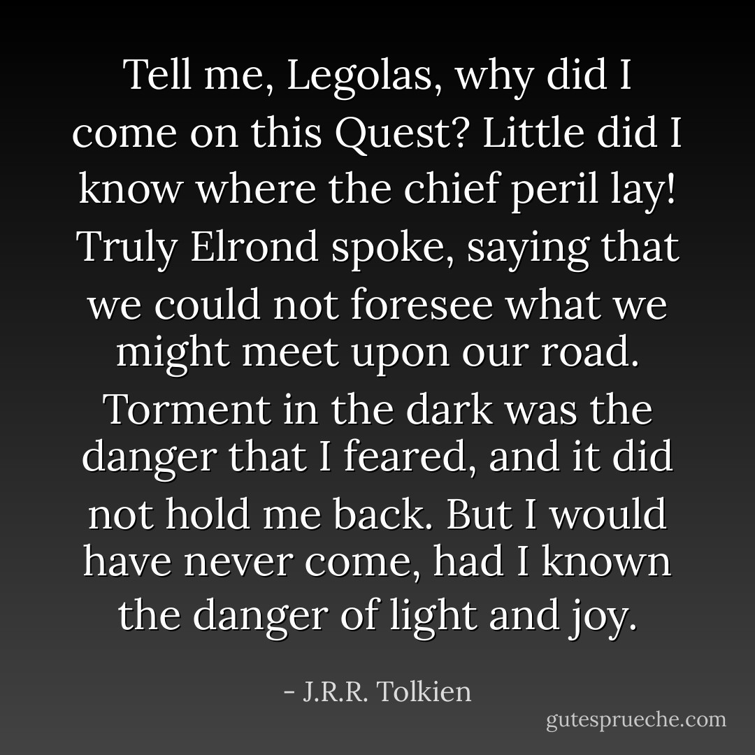 Tell me, Legolas, why did I come on this Quest? Little did I know where the chief peril lay! Truly Elrond spoke, saying that we could not foresee what we might meet upon our road. Torment in the dark was the danger that I feared, and it did not hold me back. But I would have never come, had I known the danger of light and joy. - J.R.R. Tolkien