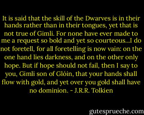 It is said that the skill of the Dwarves is in their hands rather than in their tongues, yet that is not true of Gimli. For none have ever made to me a request so bold and yet so courteous...I do not foretell, for all foretelling is now vain: on the one hand lies darkness, and on the other only hope. But if hope should not fail, then I say to you, Gimli son of Glóin, that your hands shall flow with gold, and yet over you gold shall have no dominion. - J.R.R. Tolkien