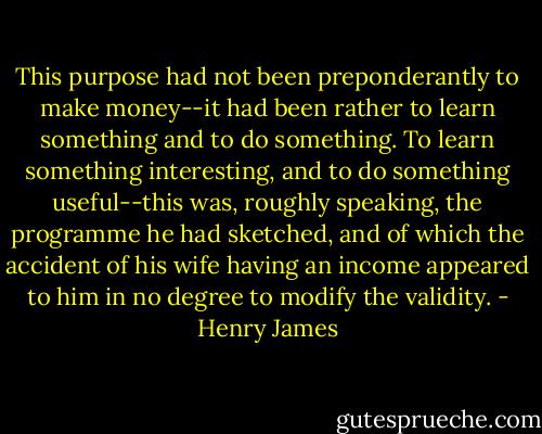 This purpose had not been preponderantly to make money--it had been rather to learn something and to do something. To learn something interesting, and to do something useful--this was, roughly speaking, the programme he had sketched, and of which the accident of his wife having an income appeared to him in no degree to modify the validity. - Henry James