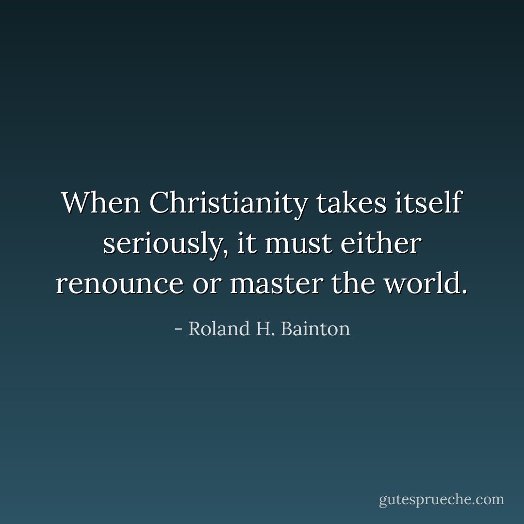 When Christianity takes itself seriously, it must either renounce or master the world. - Roland H. Bainton