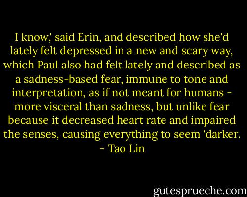 I know,' said Erin, and described how she'd lately felt depressed in a new and scary way, which Paul also had felt lately and described as a sadness-based fear, immune to tone and interpretation, as if not meant for humans - more visceral than sadness, but unlike fear because it decreased heart rate and impaired the senses, causing everything to seem 'darker. - Tao Lin