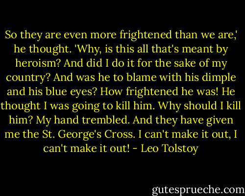 So they are even more frightened than we are,' he thought. 'Why, is this all that's meant by heroism? And did I do it for the sake of my country? And was he to blame with his dimple and his blue eyes? How frightened he was! He thought I was going to kill him. Why should I kill him? My hand trembled. And they have given me the St. George's Cross. I can't make it out, I can't make it out! - Leo Tolstoy